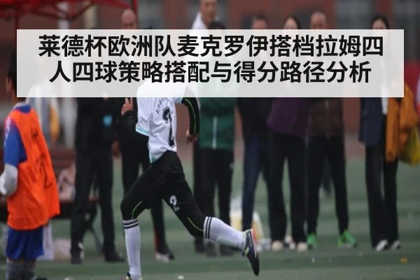 莱德杯欧洲队麦克罗伊搭档拉姆四人四球策略搭配与得分路径分析