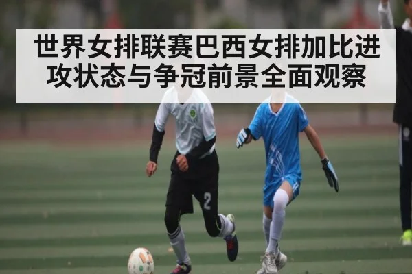 世界女排联赛巴西女排加比进攻状态与争冠前景全面观察