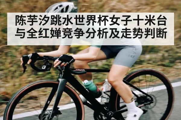 陈芋汐跳水世界杯女子十米台与全红婵竞争分析及走势判断